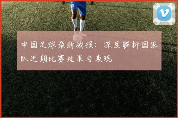 中国足球最新战报:深度解析国家队近期比赛结果与表现