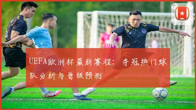 UEFA欧洲杯最新赛程：夺冠热门球队分析与晋级预测