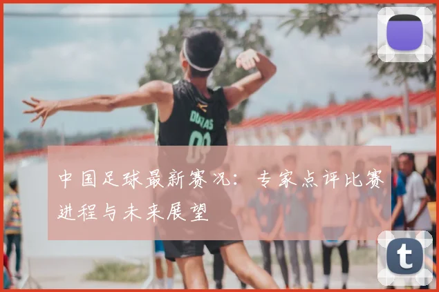 中国足球最新赛况:专家点评比赛进程与未来展望