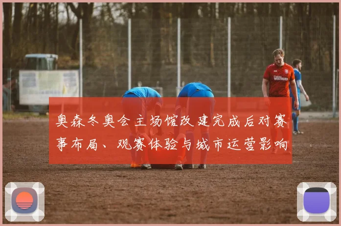 奥森冬奥会主场馆改建完成后对赛事布局、观赛体验与城市运营影响