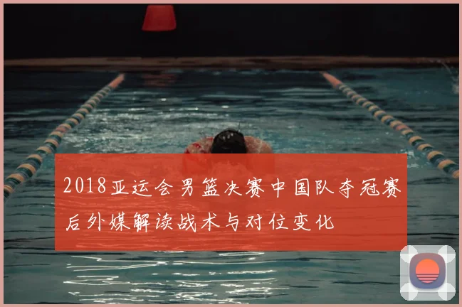 2018亚运会男篮决赛中国队夺冠赛后外媒解读战术与对位变化