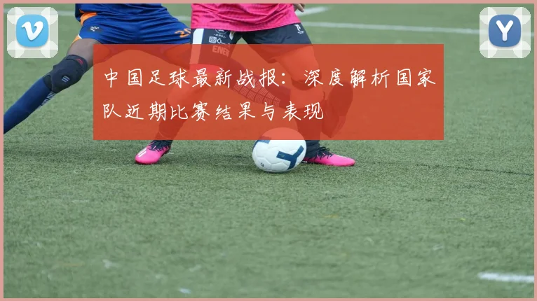 中国足球最新战报:深度解析国家队近期比赛结果与表现
