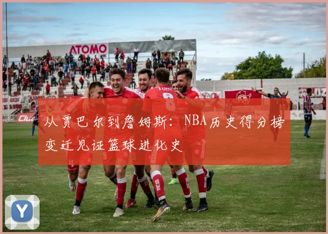 从贾巴尔到詹姆斯:NBA历史得分榜变迁见证篮球进化史