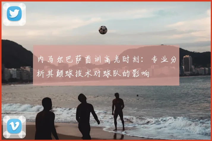 内马尔巴萨首训高光时刻：专业分析其颠球技术对球队的影响