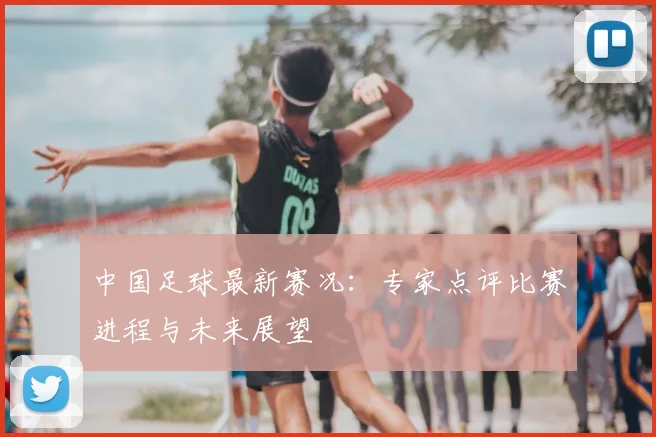 中国足球最新赛况:专家点评比赛进程与未来展望